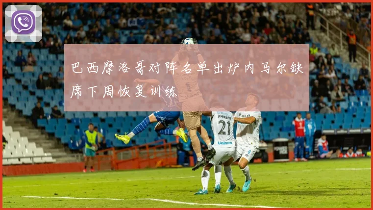 巴西摩洛哥对阵名单出炉内马尔缺席下周恢复训练