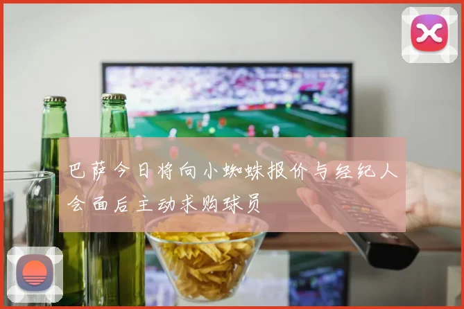 巴萨今日将向小蜘蛛报价与经纪人会面后主动求购球员