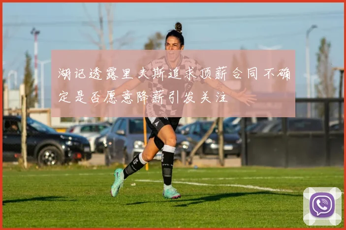 湖记透露里夫斯追求顶薪合同不确定是否愿意降薪引发关注