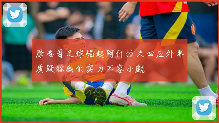 摩洛哥足球崛起阿什拉夫回应外界质疑称我们实力不容小觑