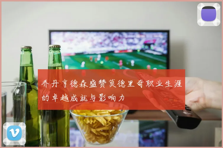 乔丹亨德森盛赞莫德里奇职业生涯的卓越成就与影响力