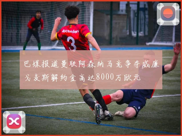 巴媒报道曼联阿森纳马竞争夺威廉戈麦斯解约金高达8000万欧元