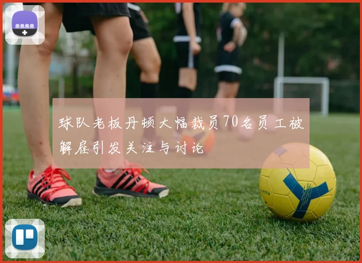 球队老板丹顿大幅裁员70名员工被解雇引发关注与讨论