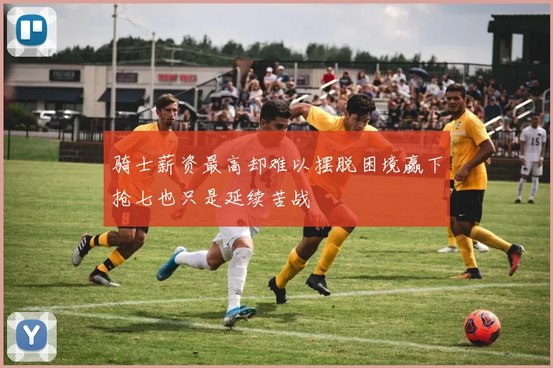 骑士薪资最高却难以摆脱困境赢下抢七也只是延续苦战