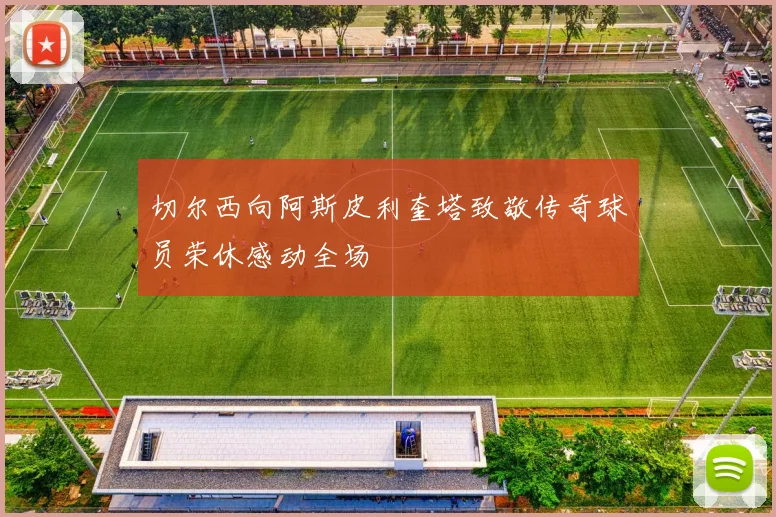 切尔西向阿斯皮利奎塔致敬传奇球员荣休感动全场