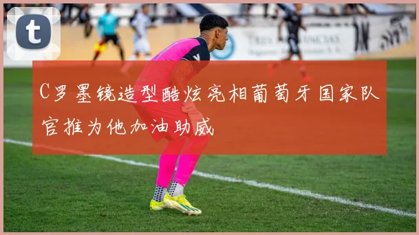 C罗墨镜造型酷炫亮相葡萄牙国家队官推为他加油助威