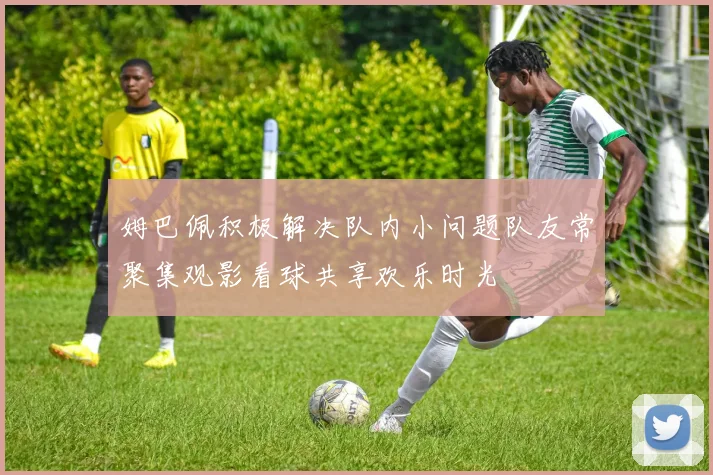 姆巴佩积极解决队内小问题队友常聚集观影看球共享欢乐时光