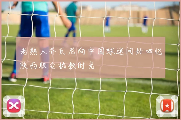 老熟人乔瓦尼向中国球迷问好回忆陕西联合执教时光