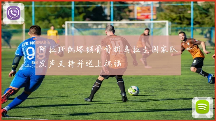 阿拉斯凯塔锁骨骨折乌拉圭国家队发声支持并送上祝福