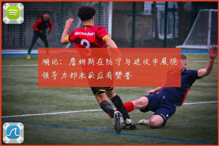 湖记：詹姆斯在防守与进攻中展现领导力却未获应有赞誉