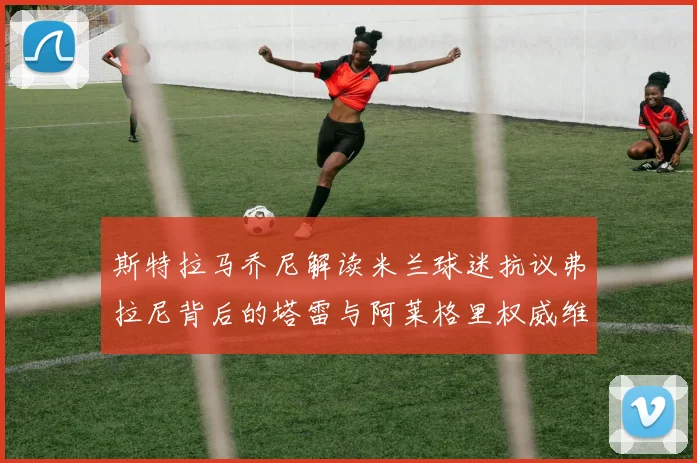 斯特拉马乔尼解读米兰球迷抗议弗拉尼背后的塔雷与阿莱格里权威维护